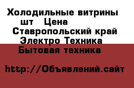 Холодильные витрины 3шт › Цена ­ 300 000 - Ставропольский край Электро-Техника » Бытовая техника   